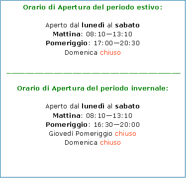 Casella di testo: Orario di Apertura del periodo estivo:Aperto dal luned al sabatoMattina: 08:1013:10Pomeriggio: 17:0020:30Domenica chiuso _____________________________________Orario di Apertura del periodo invernale:Aperto dal luned al sabatoMattina: 08:1013:10Pomeriggio: 16:3020:00Gioved Pomeriggio chiusoDomenica chiuso