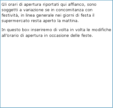 Casella di testo: Gli orari di apertura riportati qui affianco, sono soggetti a variazione se in concomitanza con festivit, in linea generale nei giorni di festa il supermercato resta aperto la mattina.In questo box inseriremo di volta in volta le modifiche allorario di apertura in occasione delle feste.