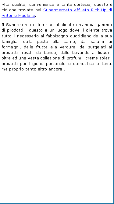 Casella di testo: Alta qualit, convenienza e tanta cortesia, questo  ci che trovate nel Supermercato affiliato Pick Up di Antonio Maulella.Il Supermercato fornisce al cliente unampia gamma di prodotti,  questo  un luogo dove il cliente trova tutto il necessario al fabbisogno quotidiano della sua famiglia, dalla pasta alla carne, dai salumi ai formaggi, dalla frutta alla verdura, dai surgelati ai prodotti freschi da banco, dalle bevande ai liquori, oltre ad una vasta collezione di profumi, creme solari, prodotti per ligiene personale e domestica e tanto ma proprio tanto altro ancora..