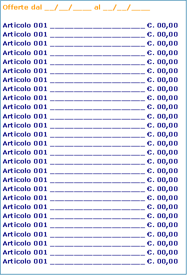 Casella di testo: Offerte dal __/__/____ al __/__/____ Articolo 001 ____________________ . 00,00Articolo 001 ____________________ . 00,00Articolo 001 ____________________ . 00,00Articolo 001 ____________________ . 00,00Articolo 001 ____________________ . 00,00Articolo 001 ____________________ . 00,00Articolo 001 ____________________ . 00,00Articolo 001 ____________________ . 00,00Articolo 001 ____________________ . 00,00Articolo 001 ____________________ . 00,00Articolo 001 ____________________ . 00,00Articolo 001 ____________________ . 00,00Articolo 001 ____________________ . 00,00Articolo 001 ____________________ . 00,00Articolo 001 ____________________ . 00,00Articolo 001 ____________________ . 00,00Articolo 001 ____________________ . 00,00Articolo 001 ____________________ . 00,00Articolo 001 ____________________ . 00,00Articolo 001 ____________________ . 00,00Articolo 001 ____________________ . 00,00Articolo 001 ____________________ . 00,00Articolo 001 ____________________ . 00,00Articolo 001 ____________________ . 00,00Articolo 001 ____________________ . 00,00Articolo 001 ____________________ . 00,00Articolo 001 ____________________ . 00,00